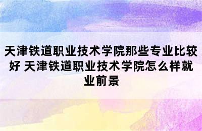 天津铁道职业技术学院那些专业比较好 天津铁道职业技术学院怎么样就业前景